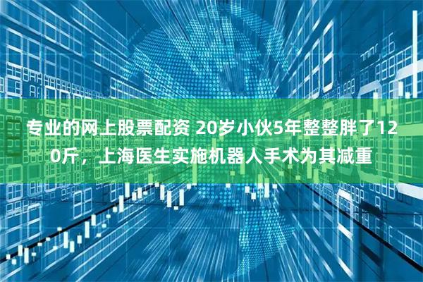 专业的网上股票配资 20岁小伙5年整整胖了120斤，上海医生实施机器人手术为其减重