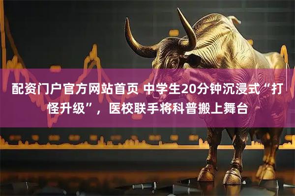 配资门户官方网站首页 中学生20分钟沉浸式“打怪升级”，医校联手将科普搬上舞台