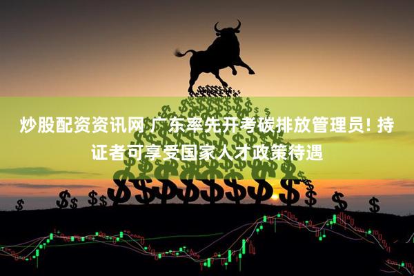 炒股配资资讯网 广东率先开考碳排放管理员! 持证者可享受国家人才政策待遇