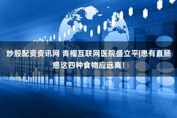 炒股配资资讯网 青榴互联网医院盛立平|患有直肠癌这四种食物应远离！