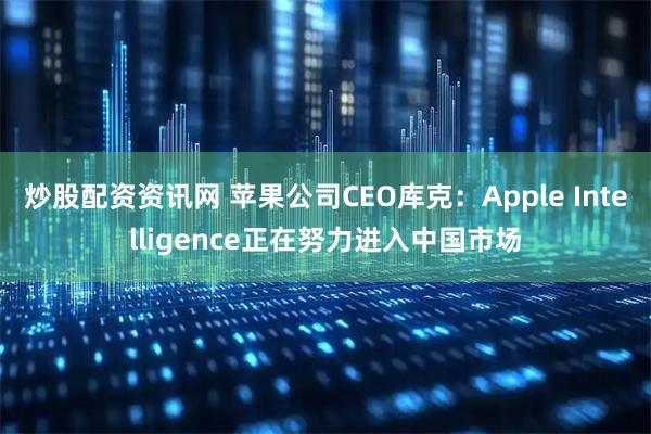 炒股配资资讯网 苹果公司CEO库克：Apple Intelligence正在努力进入中国市场
