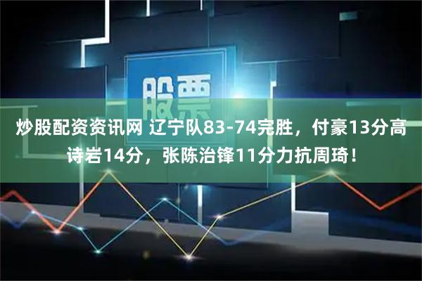 炒股配资资讯网 辽宁队83-74完胜，付豪13分高诗岩14分，张陈治锋11分力抗周琦！
