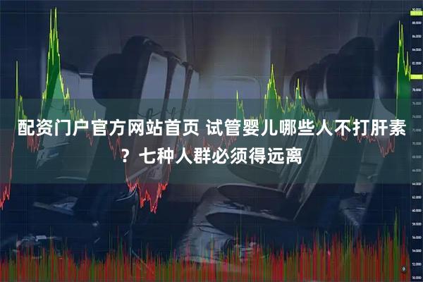 配资门户官方网站首页 试管婴儿哪些人不打肝素？七种人群必须得远离