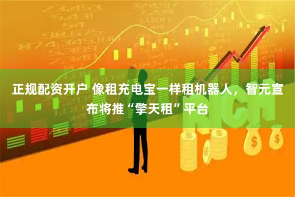 正规配资开户 像租充电宝一样租机器人，智元宣布将推“擎天租”平台