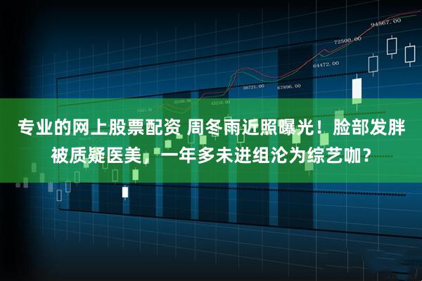 专业的网上股票配资 周冬雨近照曝光！脸部发胖被质疑医美，一年多未进组沦为综艺咖？