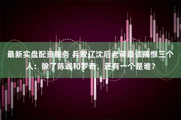 最新实盘配资服务 兵败辽沈后老蒋最该痛恨三个人：除了陈诚和罗奇，还有一个是谁？