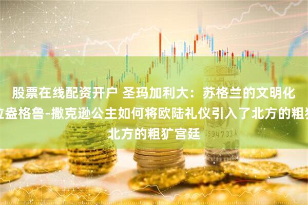 股票在线配资开户 圣玛加利大：苏格兰的文明化，这位盎格鲁-撒克逊公主如何将欧陆礼仪引入了北方的粗犷宫廷