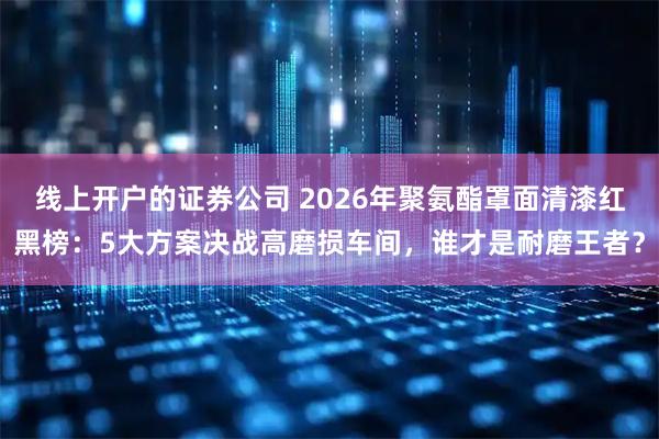 线上开户的证券公司 2026年聚氨酯罩面清漆红黑榜：5大方案决战高磨损车间，谁才是耐磨王者？