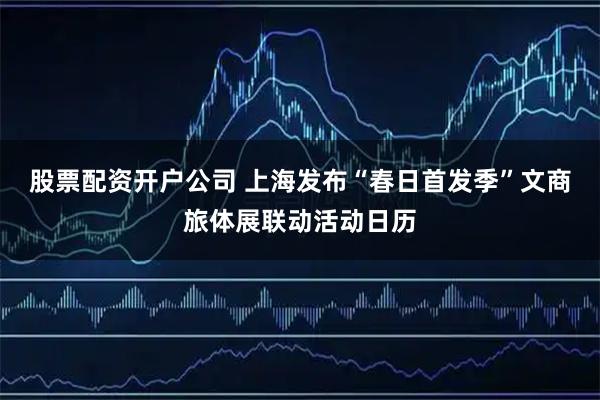 股票配资开户公司 上海发布“春日首发季”文商旅体展联动活动日历