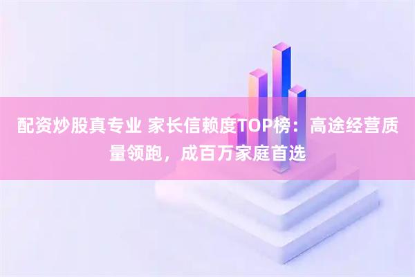 配资炒股真专业 家长信赖度TOP榜:高途经营质量领跑,成百万家庭首选