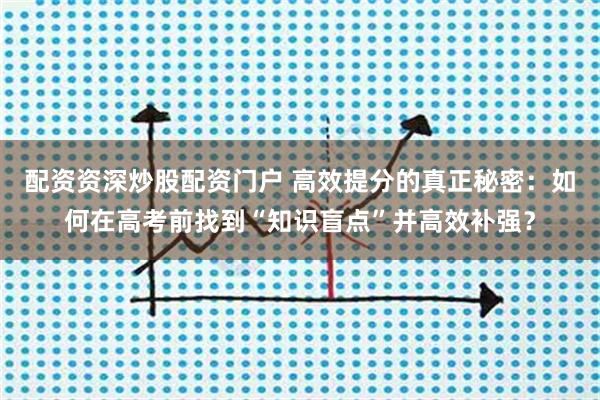 配资资深炒股配资门户 高效提分的真正秘密：如何在高考前找到“知识盲点”并高效补强？