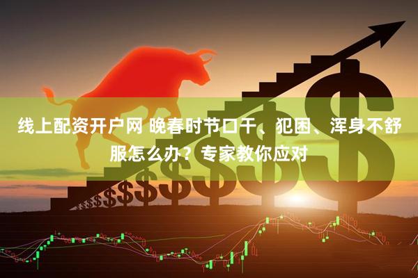 线上配资开户网 晚春时节口干、犯困、浑身不舒服怎么办？专家教你应对