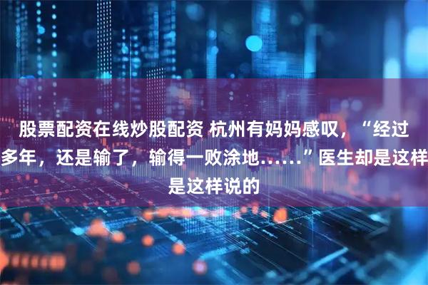 股票配资在线炒股配资 杭州有妈妈感叹，“经过那么多年，还是输了，输得一败涂地……”医生却是这样说的