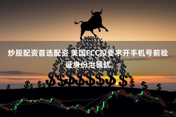 炒股配资首选配资 美国FCC拟要求开手机号前验证身份治骚扰