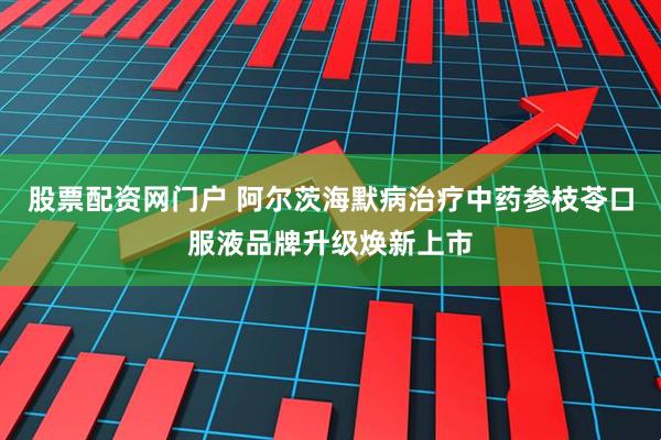 股票配资网门户 阿尔茨海默病治疗中药参枝苓口服液品牌升级焕新上市